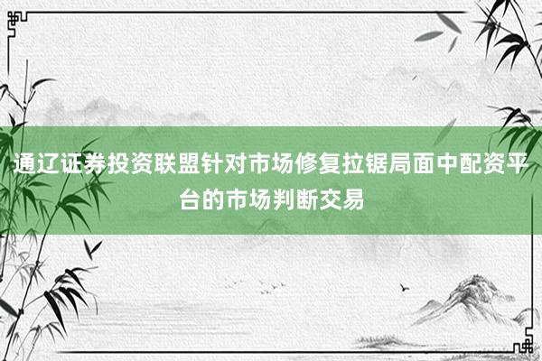 通辽证券投资联盟针对市场修复拉锯局面中配资平台的市场判断交易
