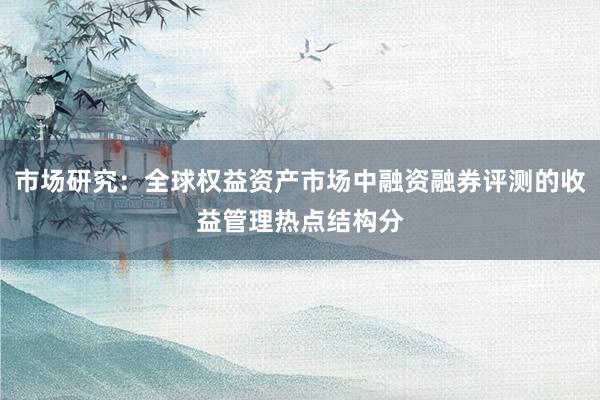 市场研究：全球权益资产市场中融资融券评测的收益管理热点结构分