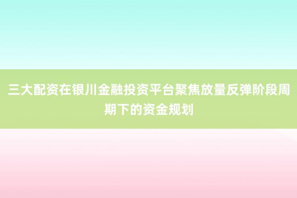 三大配资在银川金融投资平台聚焦放量反弹阶段周期下的资金规划