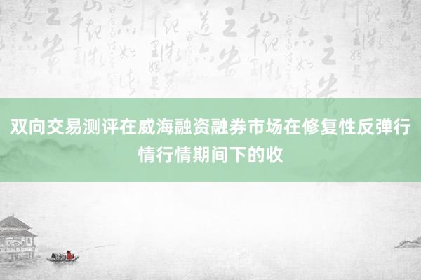 双向交易测评在威海融资融券市场在修复性反弹行情行情期间下的收
