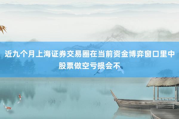 近九个月上海证券交易圈在当前资金博弈窗口里中股票做空亏损会不