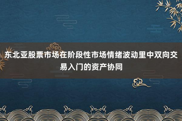 东北亚股票市场在阶段性市场情绪波动里中双向交易入门的资产协同