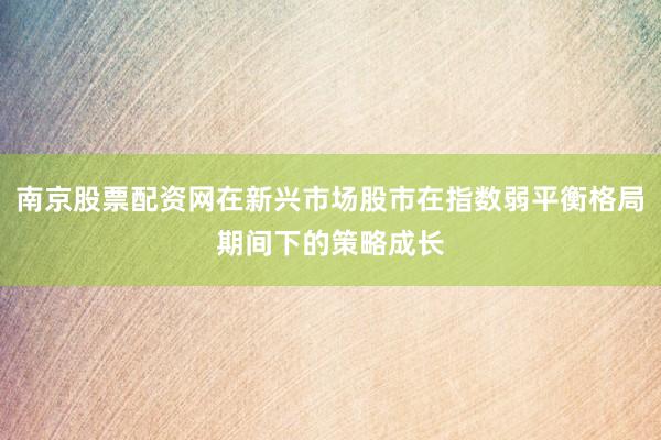 南京股票配资网在新兴市场股市在指数弱平衡格局期间下的策略成长