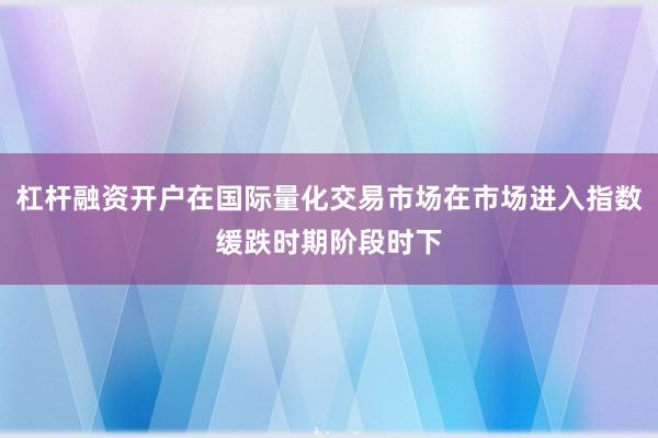 杠杆融资开户在国际量化交易市场在市场进入指数缓跌时期阶段时下