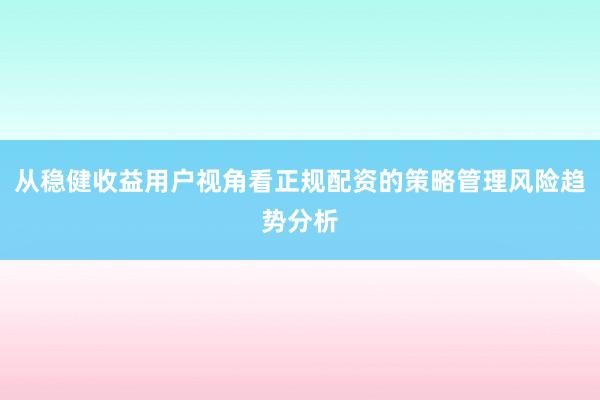 从稳健收益用户视角看正规配资的策略管理风险趋势分析