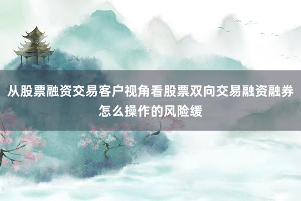 从股票融资交易客户视角看股票双向交易融资融券怎么操作的风险缓