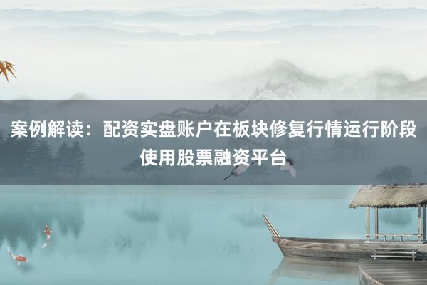 案例解读：配资实盘账户在板块修复行情运行阶段使用股票融资平台