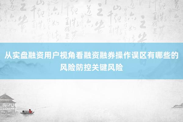 从实盘融资用户视角看融资融券操作误区有哪些的风险防控关键风险