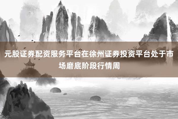 元股证券配资服务平台在徐州证券投资平台处于市场磨底阶段行情周