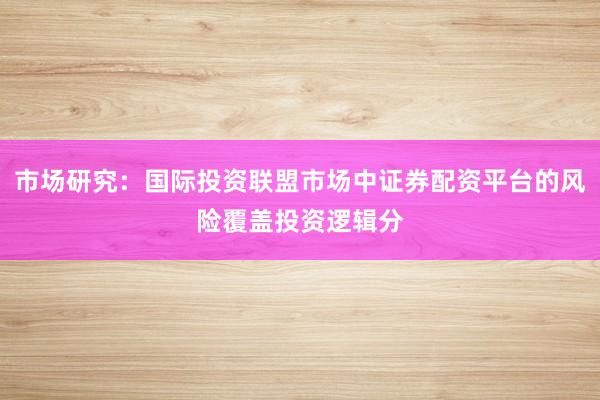 市场研究：国际投资联盟市场中证券配资平台的风险覆盖投资逻辑分