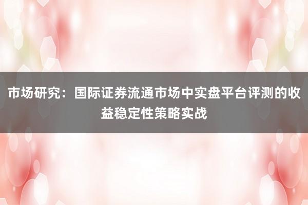 市场研究：国际证券流通市场中实盘平台评测的收益稳定性策略实战