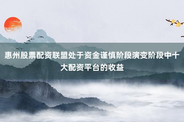 惠州股票配资联盟处于资金谨慎阶段演变阶段中十大配资平台的收益