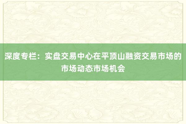 深度专栏：实盘交易中心在平顶山融资交易市场的市场动态市场机会