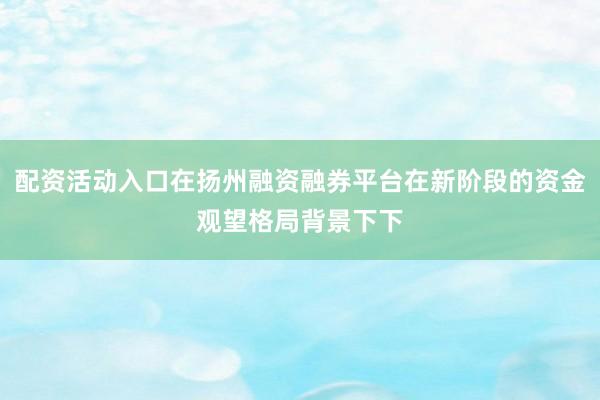 配资活动入口在扬州融资融券平台在新阶段的资金观望格局背景下下