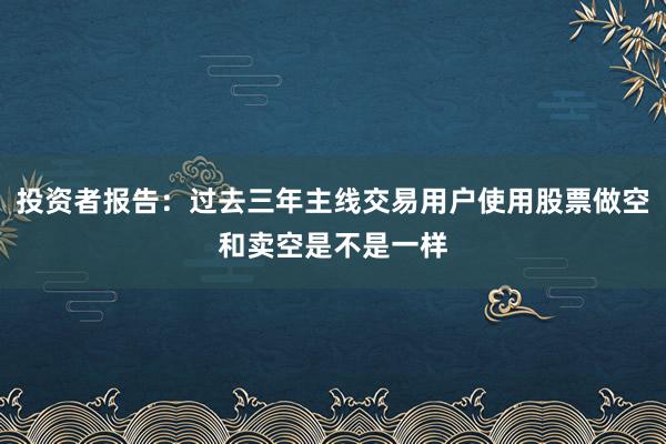 投资者报告：过去三年主线交易用户使用股票做空和卖空是不是一样