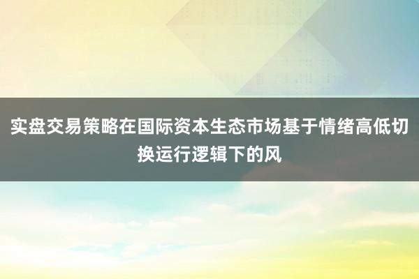 实盘交易策略在国际资本生态市场基于情绪高低切换运行逻辑下的风