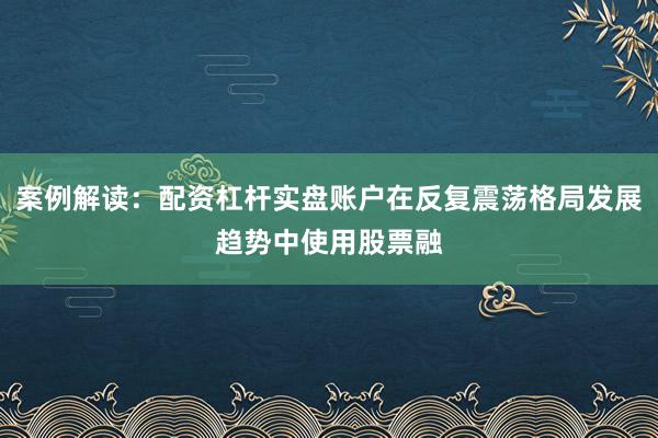 案例解读：配资杠杆实盘账户在反复震荡格局发展趋势中使用股票融