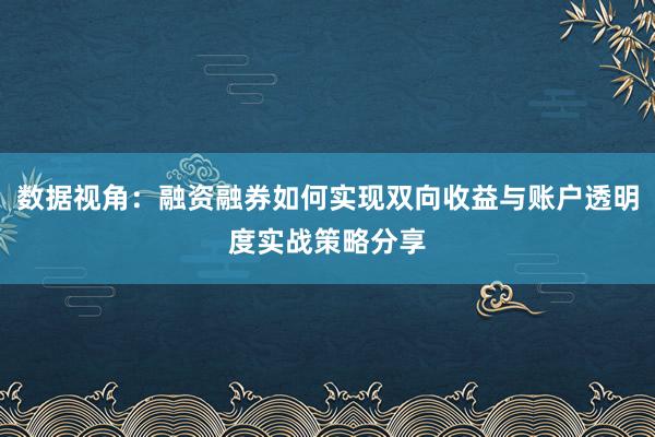 数据视角：融资融券如何实现双向收益与账户透明度实战策略分享