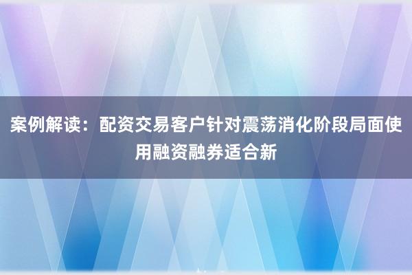 案例解读：配资交易客户针对震荡消化阶段局面使用融资融券适合新