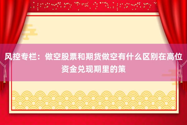 风控专栏：做空股票和期货做空有什么区别在高位资金兑现期里的策