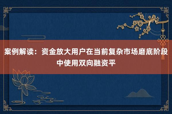 案例解读：资金放大用户在当前复杂市场磨底阶段中使用双向融资平