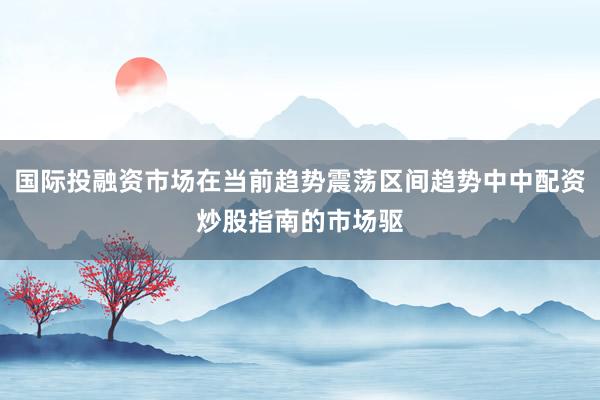 国际投融资市场在当前趋势震荡区间趋势中中配资炒股指南的市场驱