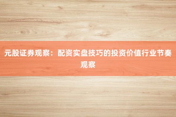 元股证券观察：配资实盘技巧的投资价值行业节奏观察