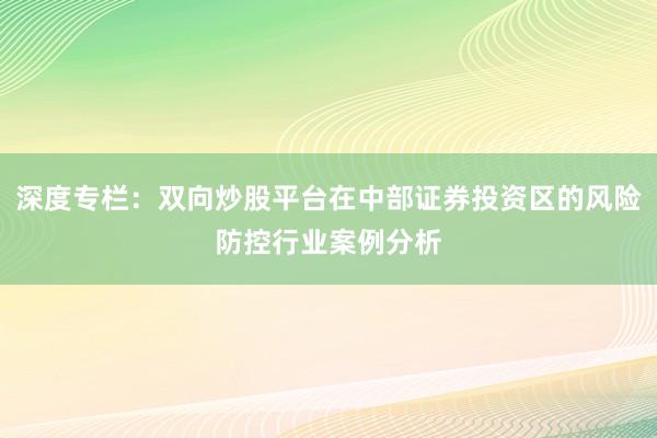 深度专栏：双向炒股平台在中部证券投资区的风险防控行业案例分析