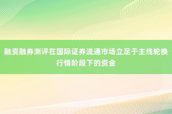 融资融券测评在国际证券流通市场立足于主线轮换行情阶段下的资金