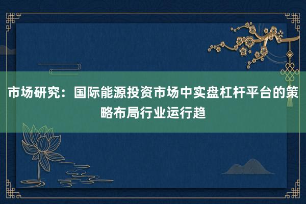 市场研究：国际能源投资市场中实盘杠杆平台的策略布局行业运行趋