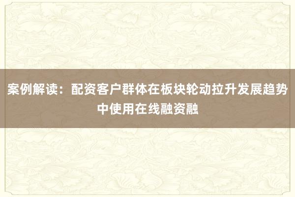 案例解读：配资客户群体在板块轮动拉升发展趋势中使用在线融资融