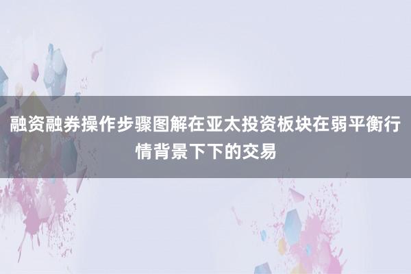 融资融券操作步骤图解在亚太投资板块在弱平衡行情背景下下的交易