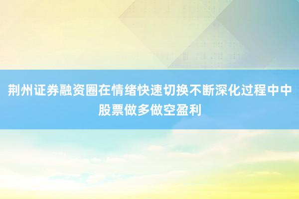 荆州证券融资圈在情绪快速切换不断深化过程中中股票做多做空盈利
