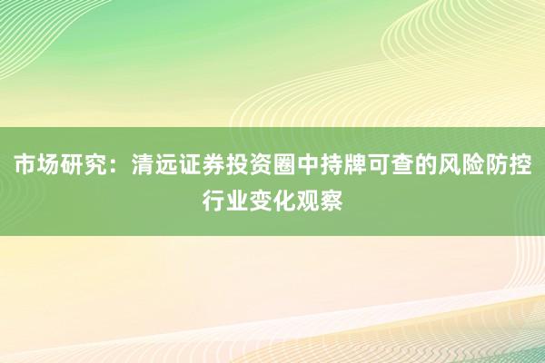 市场研究：清远证券投资圈中持牌可查的风险防控行业变化观察