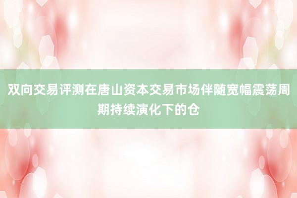 双向交易评测在唐山资本交易市场伴随宽幅震荡周期持续演化下的仓