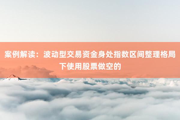 案例解读：波动型交易资金身处指数区间整理格局下使用股票做空的