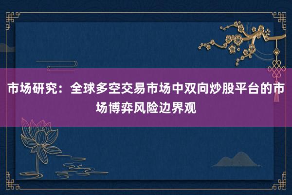市场研究：全球多空交易市场中双向炒股平台的市场博弈风险边界观
