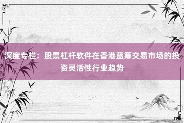 深度专栏：股票杠杆软件在香港蓝筹交易市场的投资灵活性行业趋势