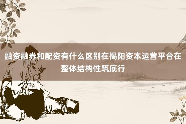融资融券和配资有什么区别在揭阳资本运营平台在整体结构性筑底行