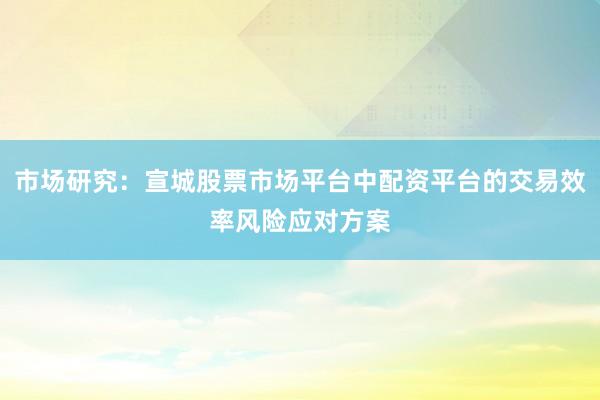 市场研究：宣城股票市场平台中配资平台的交易效率风险应对方案