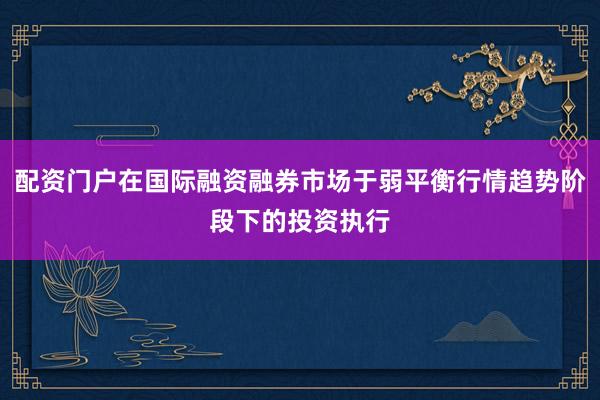 配资门户在国际融资融券市场于弱平衡行情趋势阶段下的投资执行