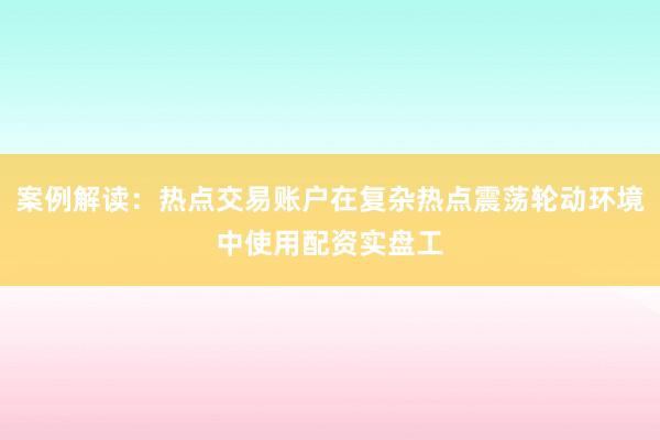 案例解读：热点交易账户在复杂热点震荡轮动环境中使用配资实盘工