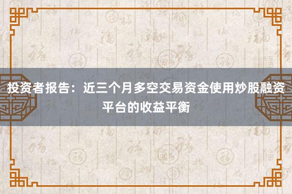 投资者报告：近三个月多空交易资金使用炒股融资平台的收益平衡