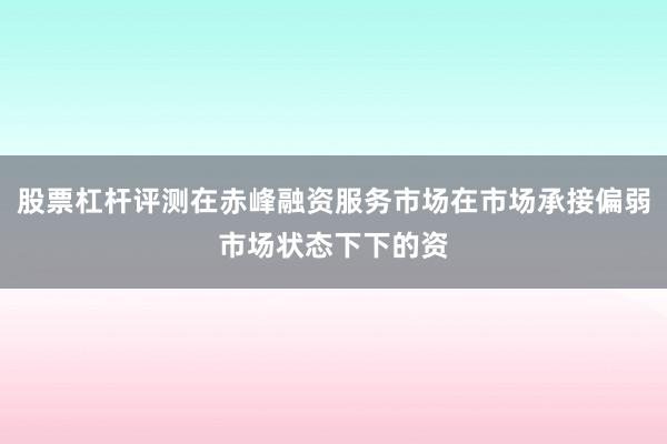 股票杠杆评测在赤峰融资服务市场在市场承接偏弱市场状态下下的资