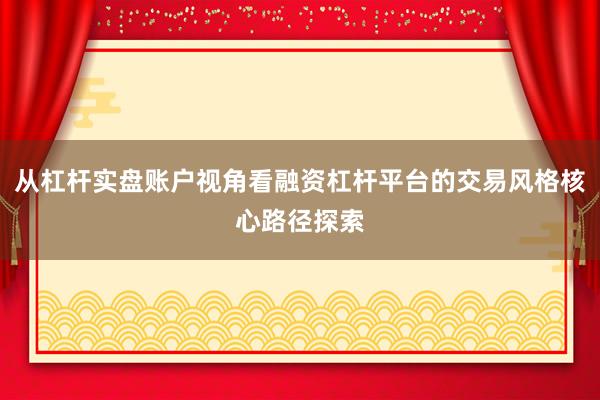 从杠杆实盘账户视角看融资杠杆平台的交易风格核心路径探索