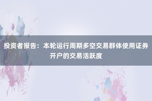 投资者报告：本轮运行周期多空交易群体使用证券开户的交易活跃度