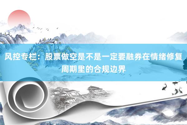 风控专栏：股票做空是不是一定要融券在情绪修复周期里的合规边界