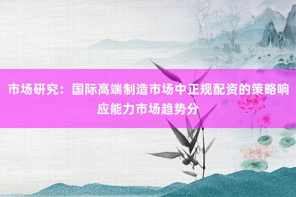 市场研究：国际高端制造市场中正规配资的策略响应能力市场趋势分