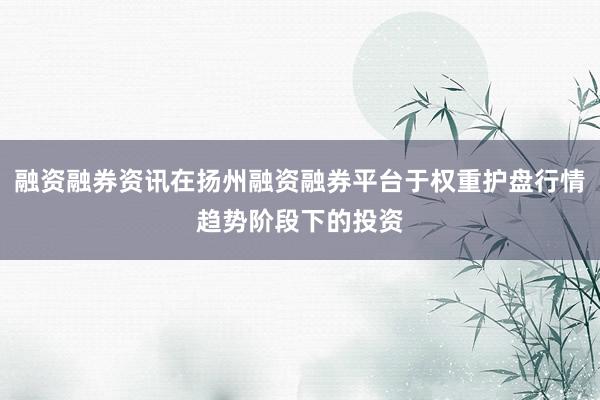 融资融券资讯在扬州融资融券平台于权重护盘行情趋势阶段下的投资