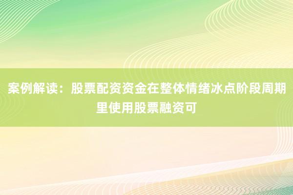 案例解读:股票配资资金在整体情绪冰点阶段周期里使用股票融资可